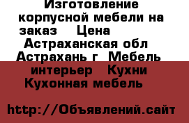 Изготовление корпусной мебели на заказ. › Цена ­ 12 000 - Астраханская обл., Астрахань г. Мебель, интерьер » Кухни. Кухонная мебель   